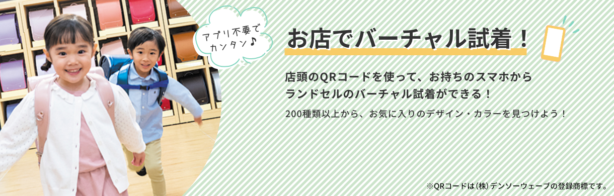 お店でバーチャル試着！ 店頭のQRコードを使って、お持ちのスマホからランドセルのバーチャル試着ができる！ 200種類以上から、お気に入りのデザイン・カラーを見つけよう！