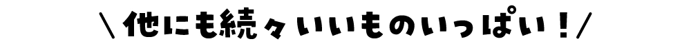 他にも続々いいものいっぱい！