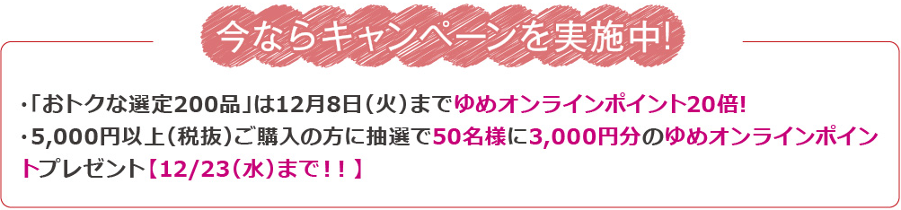 今ならキャンペーンを実施中! ・「おトクな選定200品」は12月8日までゆめオンラインポイント20倍!・5,000円以上(税抜)ご購入の方に抽選で50名様に3,000円分のゆめオンラインポイントプレゼント【12/23(水)まで!!】