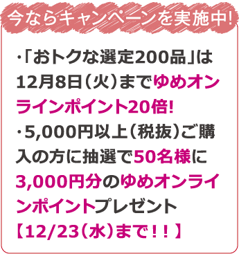 今ならキャンペーンを実施中! ・「おトクな選定200品」は12月8日までゆめオンラインポイント20倍!・5,000円以上(税抜)ご購入の方に抽選で50名様に3,000円分のゆめオンラインポイントプレゼント【12/23(水)まで!!】